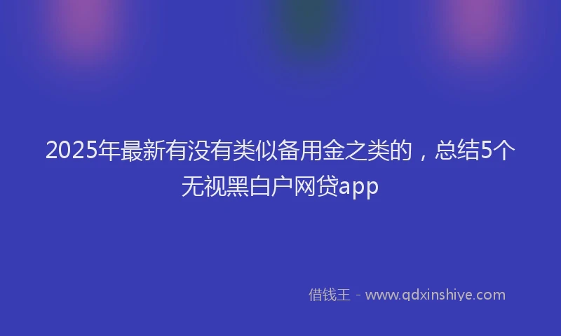 2025年最新有没有类似备用金之类的，总结5个无视黑白户网贷app