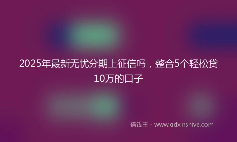 2025年最新无忧分期上征信吗，整合5个轻松贷10万的口子