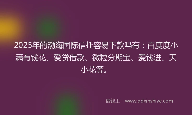2025年的渤海国际信托容易下款吗有：百度度小满有钱花、爱贷借款、微粒分期宝、爱钱进、天小花等。