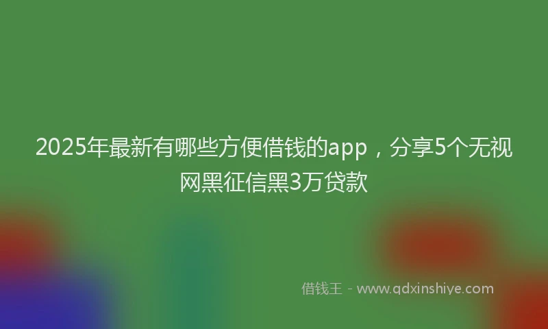 2025年最新有哪些方便借钱的app，分享5个无视网黑征信黑3万贷款