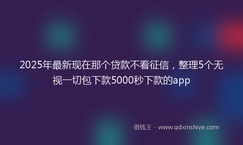 2025年最新现在那个贷款不看征信，整理5个无视一切包下款5000秒下款的app