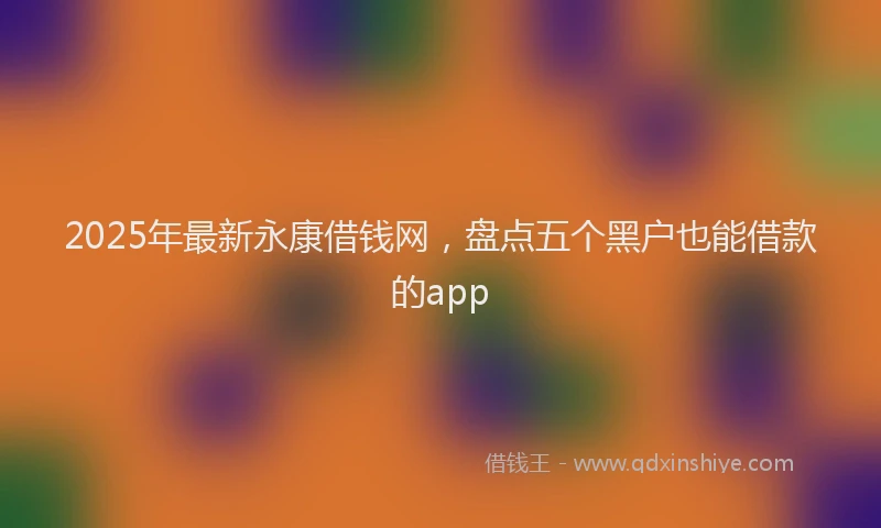 2025年最新永康借钱网，盘点五个黑户也能借款的app