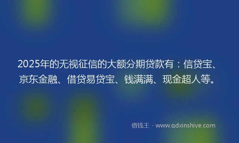 2025年的无视征信的大额分期贷款有：信贷宝、京东金融、借贷易贷宝、钱满满、现金超人等。
