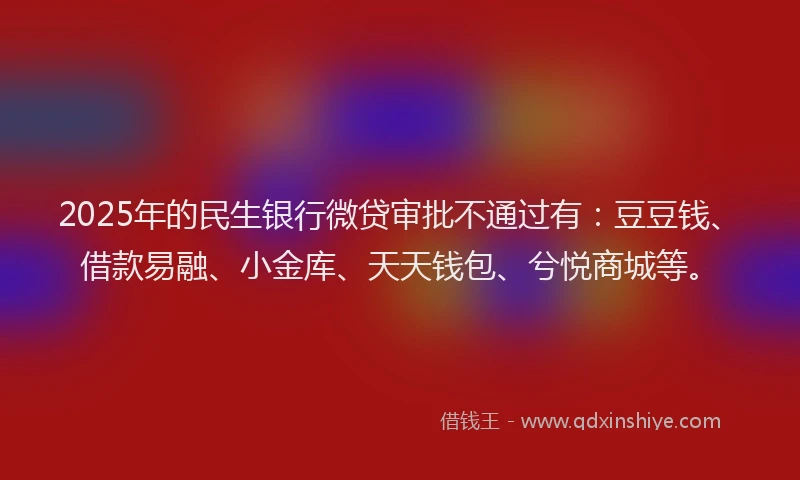 2025年的民生银行微贷审批不通过有：豆豆钱、借款易融、小金库、天天钱包、兮悦商城等。