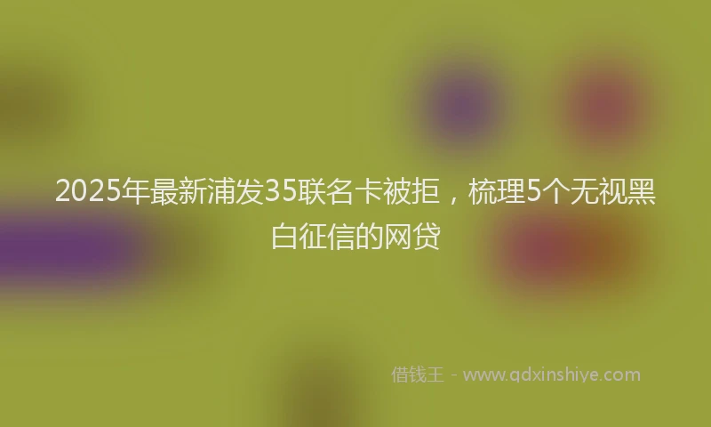 2025年最新浦发35联名卡被拒，梳理5个无视黑白征信的网贷