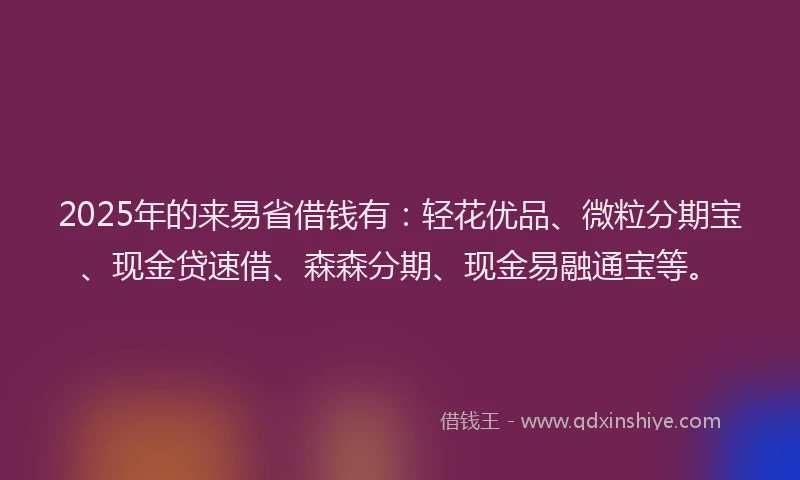 2025年的来易省借钱有：轻花优品、微粒分期宝、现金贷速借、森森分期、现金易融通宝等。