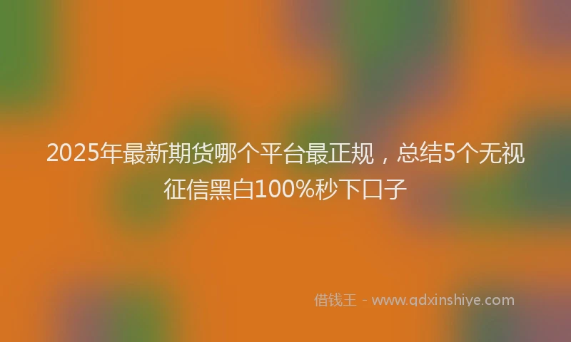 2025年最新期货哪个平台最正规，总结5个无视征信黑白100%秒下口子