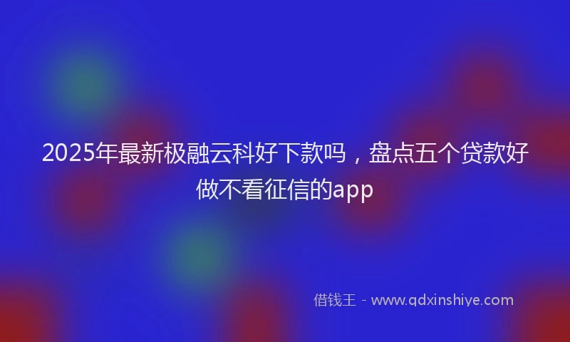 2025年最新极融云科好下款吗，盘点五个贷款好做不看征信的app