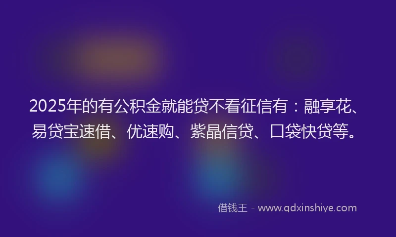 2025年的有公积金就能贷不看征信有：融享花、易贷宝速借、优速购、紫晶信贷、口袋快贷等。