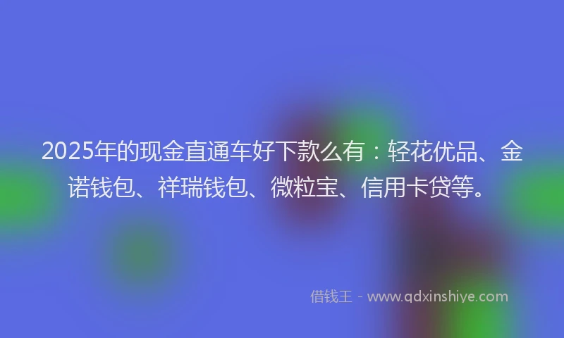 2025年的现金直通车好下款么有：轻花优品、金诺钱包、祥瑞钱包、微粒宝、信用卡贷等。