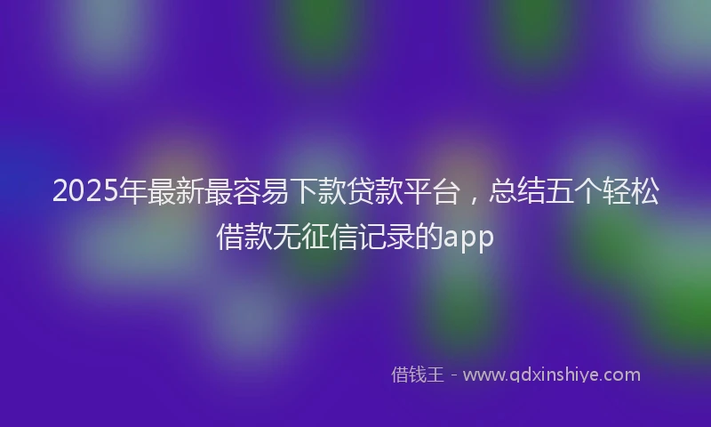 2025年最新最容易下款贷款平台，总结五个轻松借款无征信记录的app