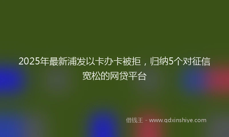 2025年最新浦发以卡办卡被拒，归纳5个对征信宽松的网贷平台