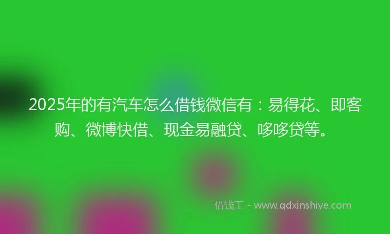 2025年的有汽车怎么借钱微信有：易得花、即客购、微博快借、现金易融贷、哆哆贷等。