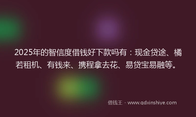 2025年的智信度借钱好下款吗有：现金贷途、橘若租机、有钱来、携程拿去花、易贷宝易融等。