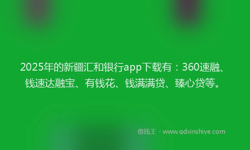 2025年的新疆汇和银行app下载有：360速融、钱速达融宝、有钱花、钱满满贷、臻心贷等。