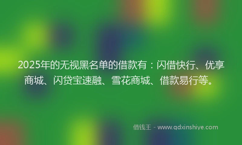 2025年的无视黑名单的借款有：闪借快行、优享商城、闪贷宝速融、雪花商城、借款易行等。