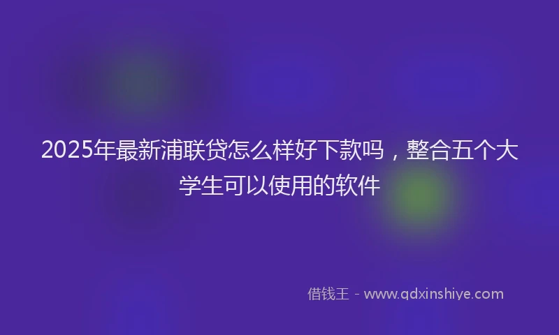 2025年最新浦联贷怎么样好下款吗，整合五个大学生可以使用的软件
