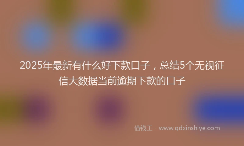 2025年最新有什么好下款口子，总结5个无视征信大数据当前逾期下款的口子