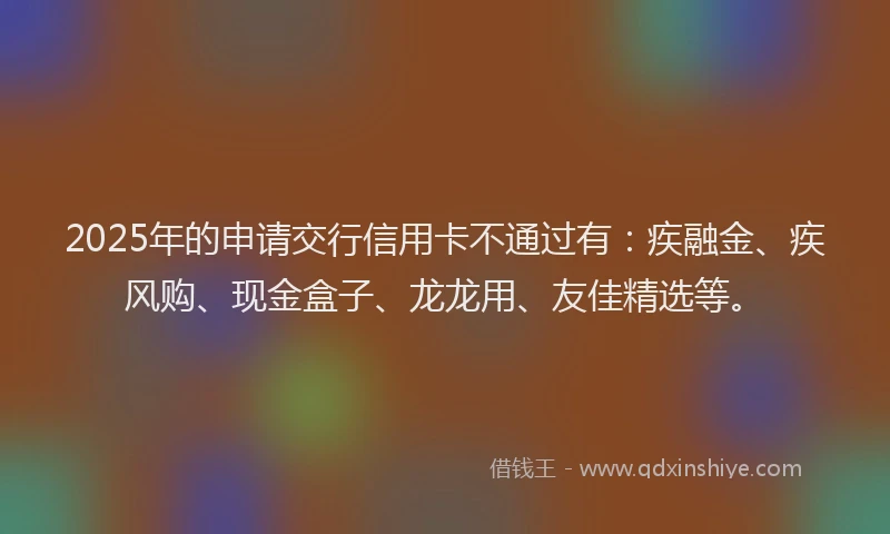 2025年的申请交行信用卡不通过有：疾融金、疾风购、现金盒子、龙龙用、友佳精选等。