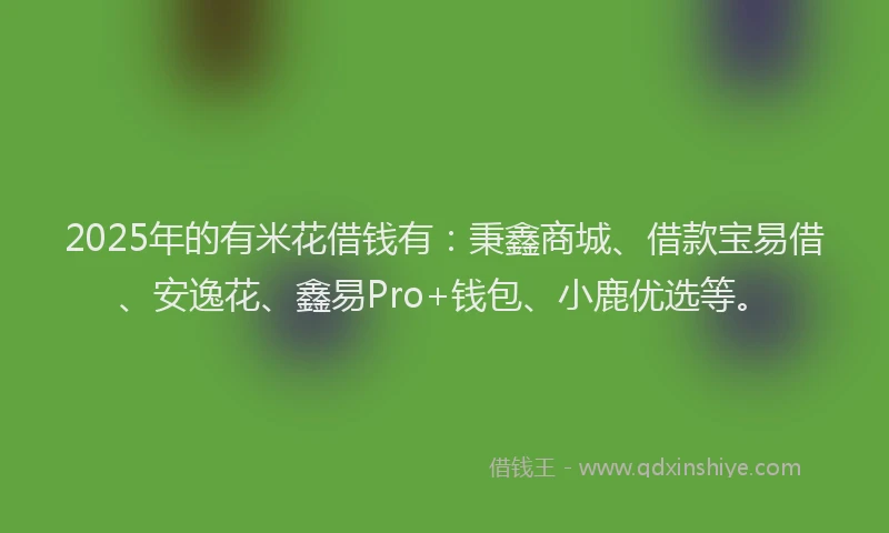 2025年的有米花借钱有：秉鑫商城、借款宝易借、安逸花、鑫易Pro+钱包、小鹿优选等。