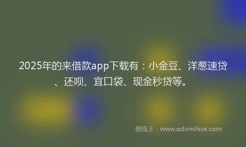 2025年的来借款app下载有：小金豆、洋葱速贷、还呗、宜口袋、现金秒贷等。