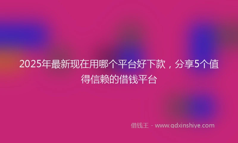 2025年最新现在用哪个平台好下款，分享5个值得信赖的借钱平台