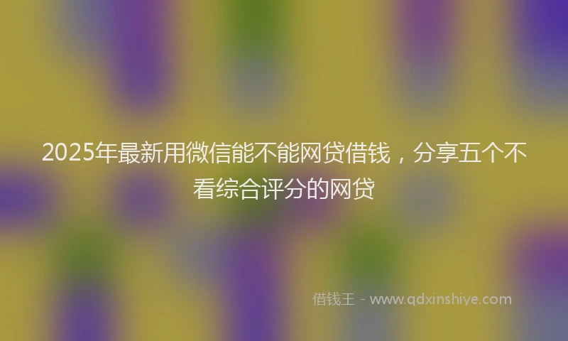 2025年最新用微信能不能网贷借钱，分享五个不看综合评分的网贷