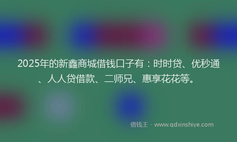 2025年的新鑫商城借钱口子有：时时贷、优秒通、人人贷借款、二师兄、惠享花花等。