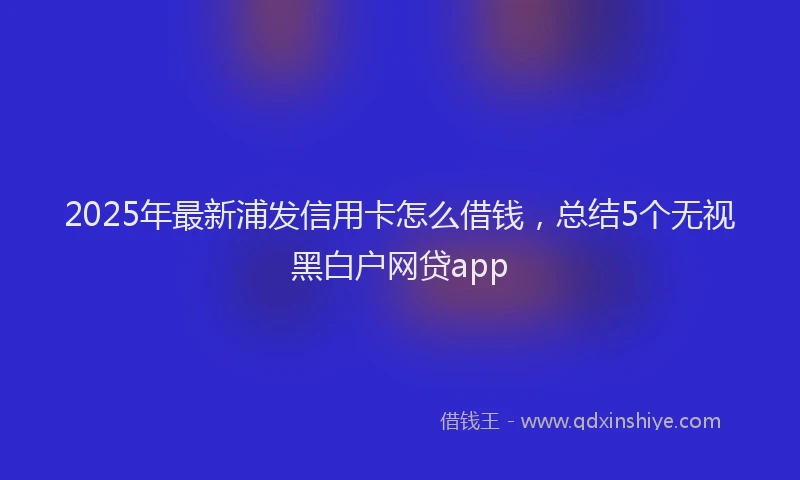 2025年最新浦发信用卡怎么借钱，总结5个无视黑白户网贷app