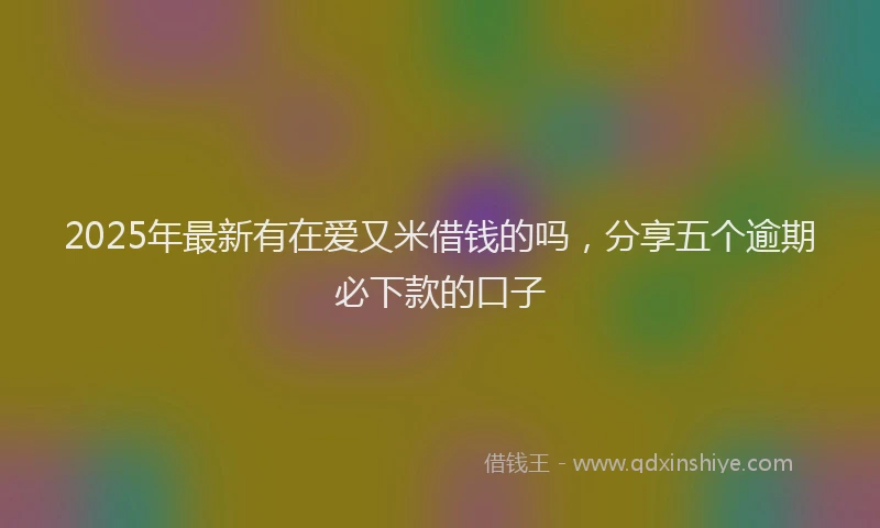 2025年最新有在爱又米借钱的吗，分享五个逾期必下款的口子
