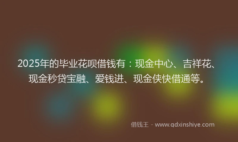 2025年的毕业花呗借钱有：现金中心、吉祥花、现金秒贷宝融、爱钱进、现金侠快借通等。