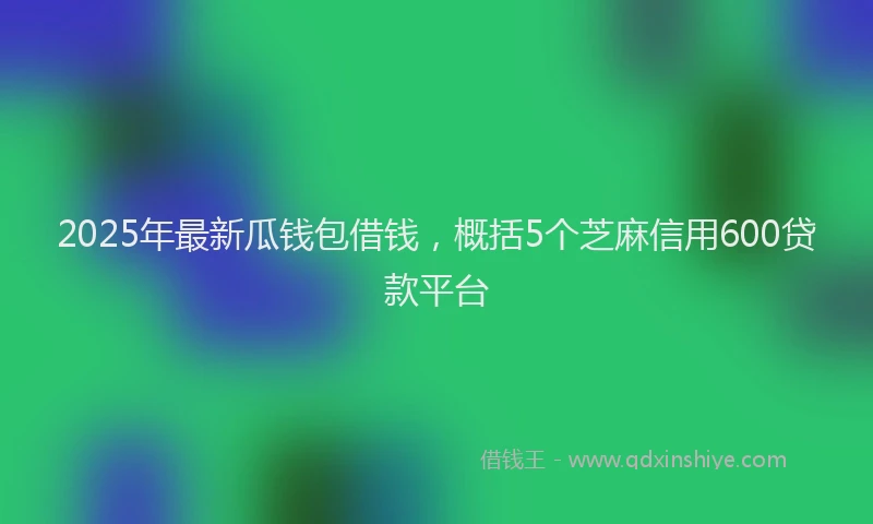 2025年最新瓜钱包借钱，概括5个芝麻信用600贷款平台