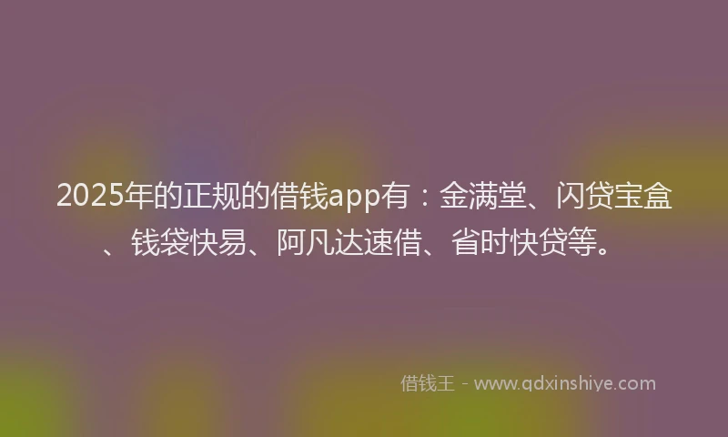2025年的正规的借钱app有：金满堂、闪贷宝盒、钱袋快易、阿凡达速借、省时快贷等。