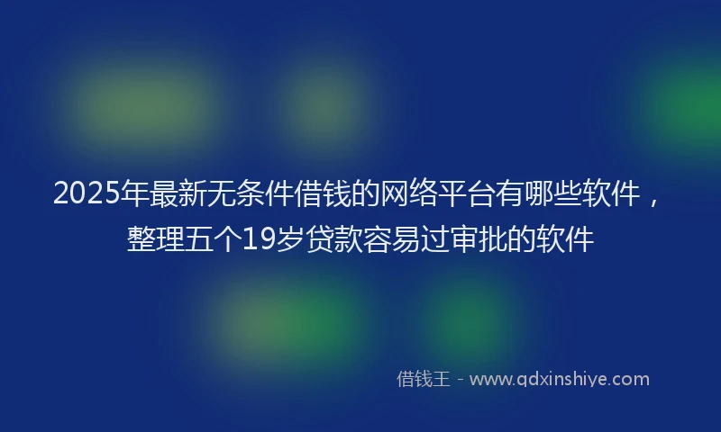 2025年最新无条件借钱的网络平台有哪些软件，整理五个19岁贷款容易过审批的软件