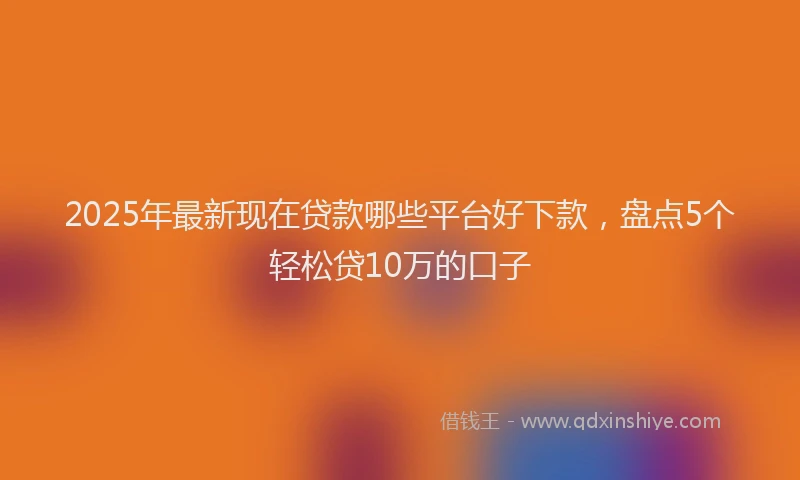 2025年最新现在贷款哪些平台好下款，盘点5个轻松贷10万的口子