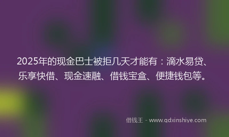 2025年的现金巴士被拒几天才能有：滴水易贷、乐享快借、现金速融、借钱宝盒、便捷钱包等。