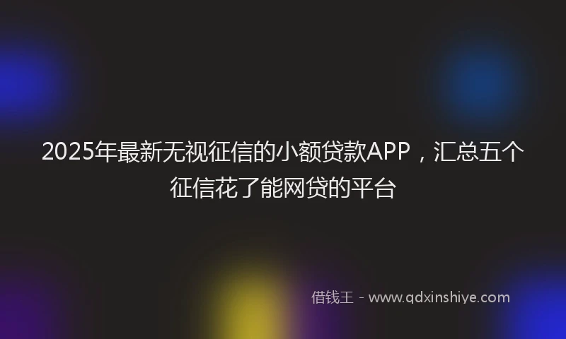 2025年最新无视征信的小额贷款APP，汇总五个征信花了能网贷的平台