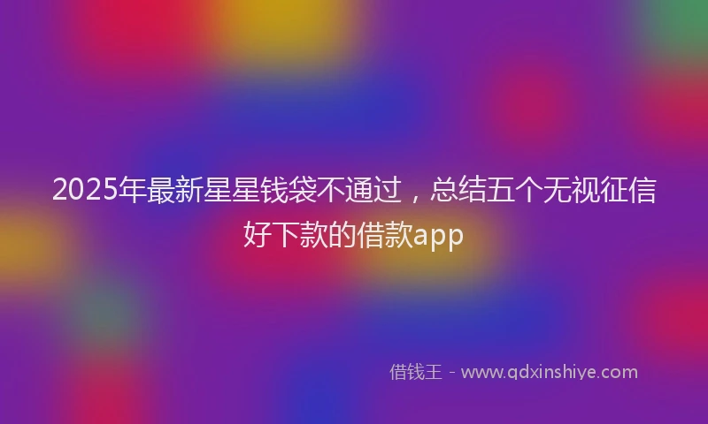 2025年最新星星钱袋不通过，总结五个无视征信好下款的借款app