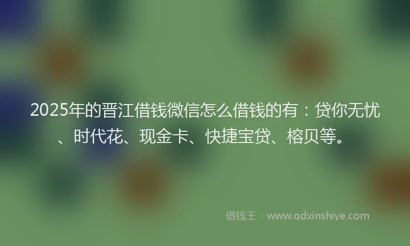 2025年的晋江借钱微信怎么借钱的有：贷你无忧、时代花、现金卡、快捷宝贷、榕贝等。