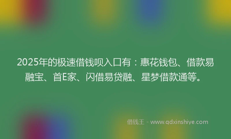 2025年的极速借钱呗入口有：惠花钱包、借款易融宝、首E家、闪借易贷融、星梦借款通等。