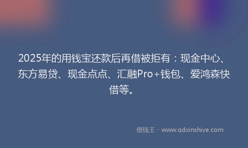 2025年的用钱宝还款后再借被拒有：现金中心、东方易贷、现金点点、汇融Pro+钱包、爱鸿森快借等。