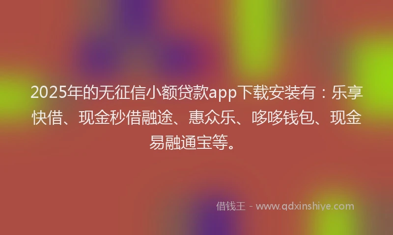2025年的无征信小额贷款app下载安装有：乐享快借、现金秒借融途、惠众乐、哆哆钱包、现金易融通宝等。