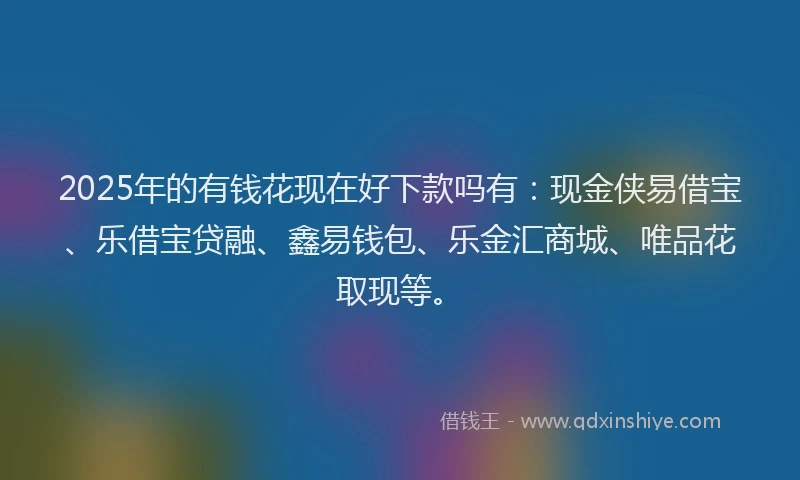 2025年的有钱花现在好下款吗有：现金侠易借宝、乐借宝贷融、鑫易钱包、乐金汇商城、唯品花取现等。