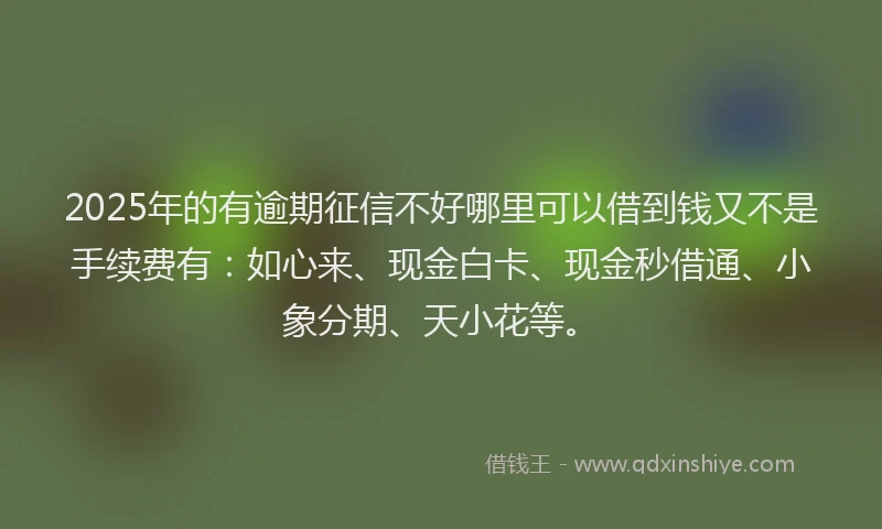 2025年的有逾期征信不好哪里可以借到钱又不是手续费有：如心来、现金白卡、现金秒借通、小象分期、天小花等。