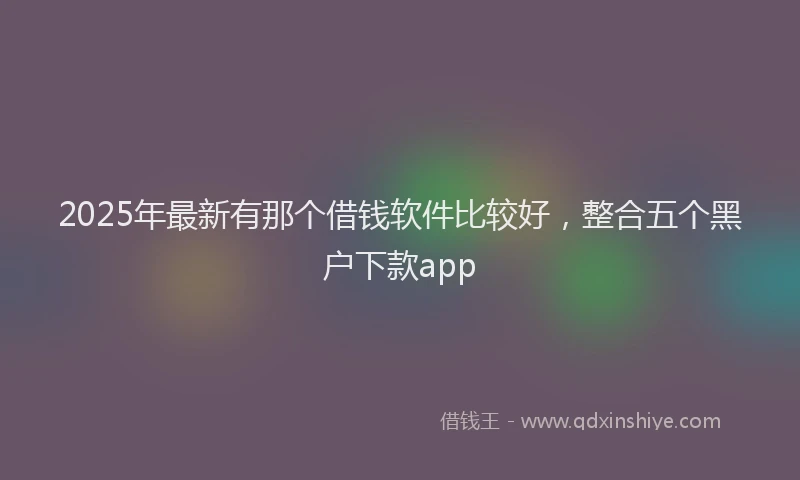 2025年最新有那个借钱软件比较好，整合五个黑户下款app
