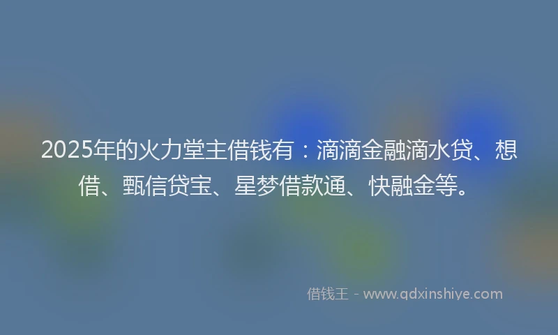 2025年的火力堂主借钱有：滴滴金融滴水贷、想借、甄信贷宝、星梦借款通、快融金等。