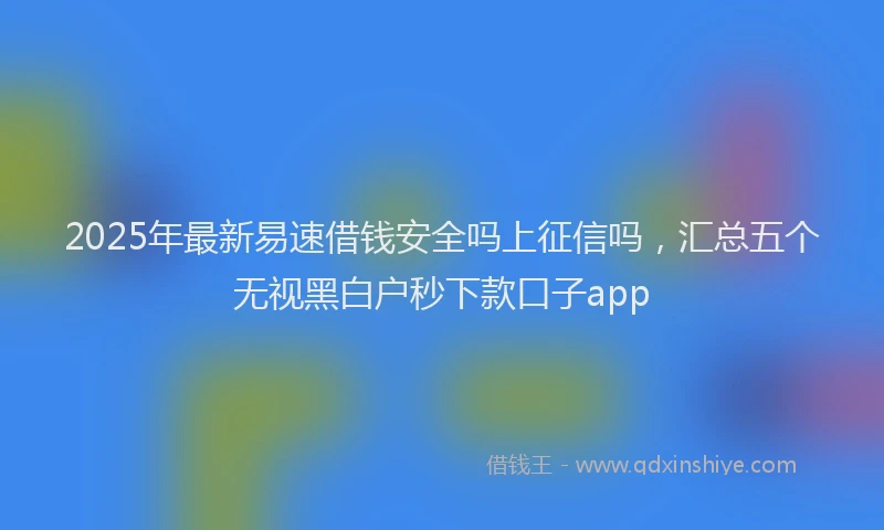 2025年最新易速借钱安全吗上征信吗，汇总五个无视黑白户秒下款口子app