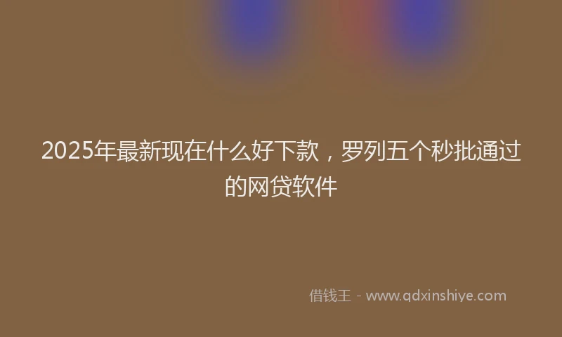 2025年最新现在什么好下款，罗列五个秒批通过的网贷软件