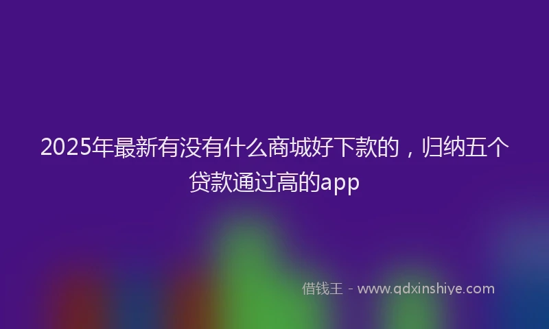 2025年最新有没有什么商城好下款的，归纳五个贷款通过高的app
