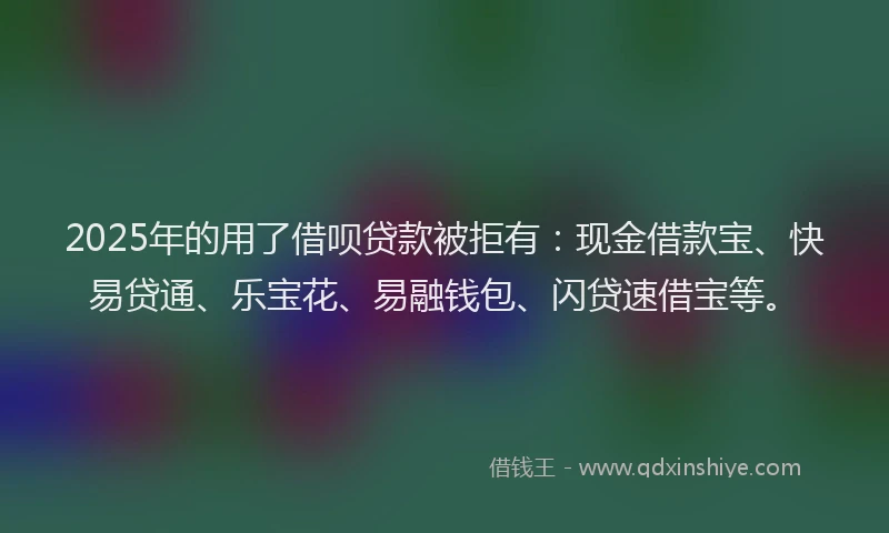 2025年的用了借呗贷款被拒有：现金借款宝、快易贷通、乐宝花、易融钱包、闪贷速借宝等。